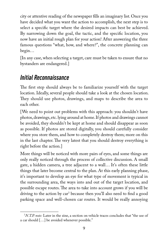 city or attentive reading of the newspaper ills an imaginary list. Once you have decided what you want the action to accomplish, the next step is to sclect a specific target where the desired impacts can best be achicved. By narrowing down the goal, the tactic, and the specific location, you now have an initial rough plan for your action! After answering the three famous questions “what, how, and where?”, the concrete planning can begin...  [In any case, when selecting a target, care must be taken to ensure that no bystanders arc endangered.]  Initial Reconnaissance  The first step should always be to familiarize yourself with the target location. Ideally, several people should take a look at the chosen location, They should use photos, drawings, and maps to describe the arca to cach other.  [We need to point out problems with this approach: you shouldn’t have photos, drawings,etc.lying around at home. If photos and drawings cannot be avoided, they shouldn’t be kept at home and should disappear as soon as possible. If photos are stored digitally, you should carcfully consider where you store them, and how to completely destroy them; more on this in the lst chapter. The very latest that you should destroy everything is right before the action.]  More things will be noticed with more pais of eyes, and some things are only really noticed through the process of collective discussion. A small gate, a hidden camera, a tree adjacent to a wall... I€’s often these little things that later become central to the plan. At this carly planning phase, i’s important to develop an eye for what type of movement is typical in the surrounding arca, the ways into and out of the target location, and. possible escape routes. The area to take into account grows if you will be driving to the action by car’ because then you’ll also need to find a good. parking space and well-chosen car routes. It would be really annoying  SNLTLR ot Later i the zine, secton on vhicle races concludes that “the use of carshould [..] be avoided whenever posible”  9 